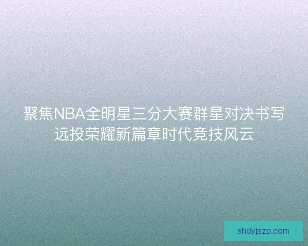 聚焦NBA全明星三分大赛群星对决书写远投荣耀新篇章时代竞技风云