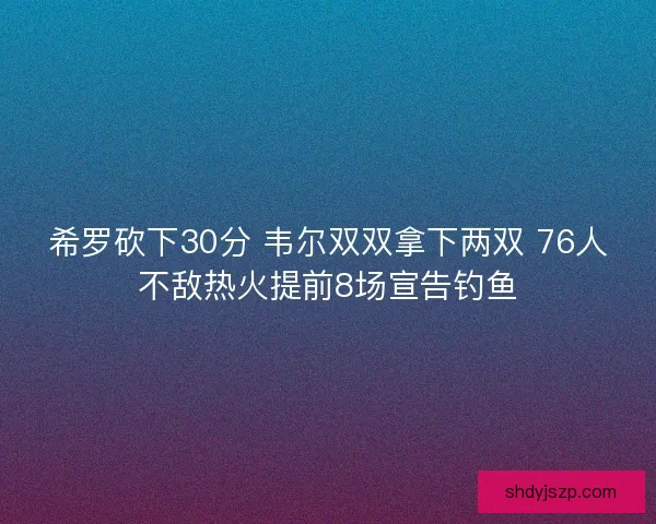 希罗砍下30分 韦尔双双拿下两双 76人不敌热火提前8场宣告钓鱼 希罗砍下30分 韦尔双双拿下两双 76人不敌热火提前8场宣告钓鱼
