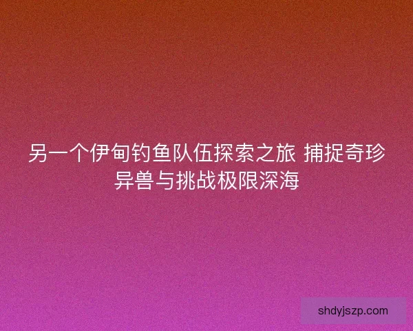 另一个伊甸钓鱼队伍探索之旅 捕捉奇珍异兽与挑战极限深海