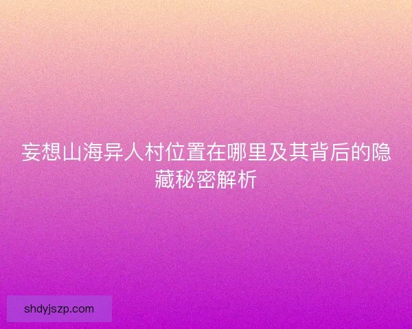 妄想山海异人村位置在哪里及其背后的隐藏秘密解析 妄想山海异人村位置在哪里及其背后的隐藏秘密解析