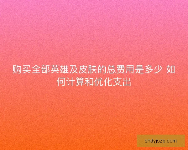 购买全部英雄及皮肤的总费用是多少 如何计算和优化支出 购买全部英雄及皮肤的总费用是多少 如何计算和优化支出