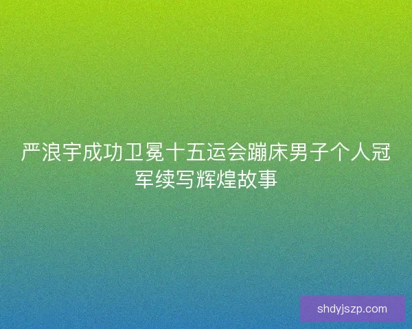 严浪宇成功卫冕十五运会蹦床男子个人冠军续写辉煌故事