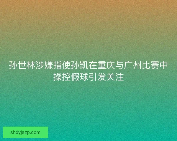 孙世林涉嫌指使孙凯在重庆与广州比赛中操控假球引发关注