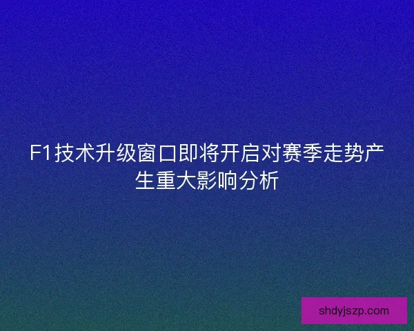 F1技术升级窗口即将开启对赛季走势产生重大影响分析 F1技术升级窗口即将开启对赛季走势产生重大影响分析