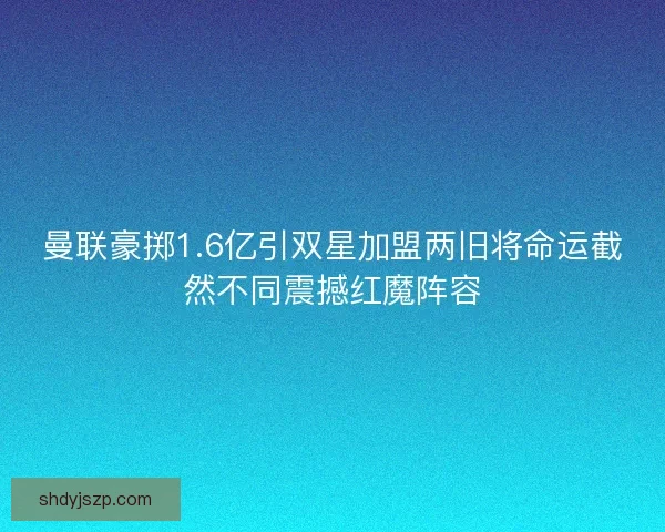曼联豪掷1.6亿引双星加盟两旧将命运截然不同震撼红魔阵容