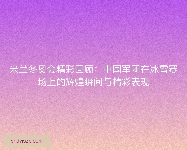米兰冬奥会精彩回顾：中国军团在冰雪赛场上的辉煌瞬间与精彩表现