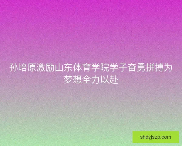 孙培原激励山东体育学院学子奋勇拼搏为梦想全力以赴