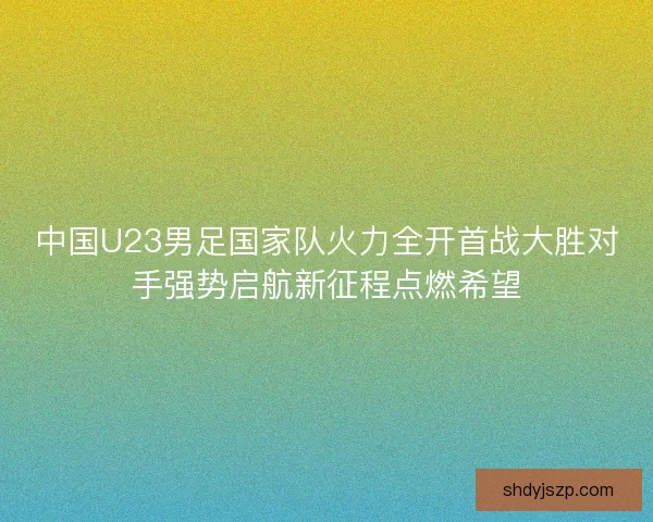 中国U23男足国家队火力全开首战大胜对手强势启航新征程点燃希望 中国U23男足国家队火力全开首战大胜对手强势启航新征程点燃希望