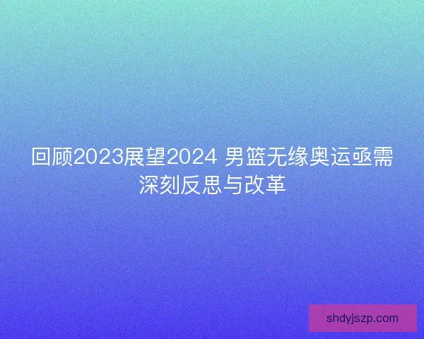 回顾2023展望2024 男篮无缘奥运亟需深刻反思与改革