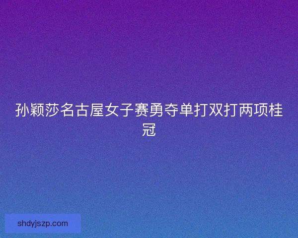 孙颖莎名古屋女子赛勇夺单打双打两项桂冠 孙颖莎名古屋女子赛勇夺单打双打两项桂冠