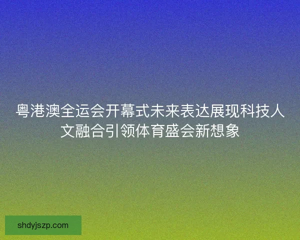 粤港澳全运会开幕式未来表达展现科技人文融合引领体育盛会新想象 粤港澳全运会开幕式未来表达展现科技人文融合引领体育盛会新想象