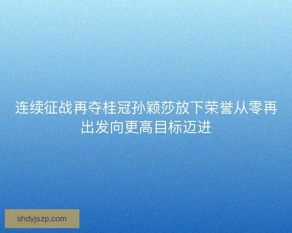 连续征战再夺桂冠孙颖莎放下荣誉从零再出发向更高目标迈进 连续征战再夺桂冠孙颖莎放下荣誉从零再出发向更高目标迈进