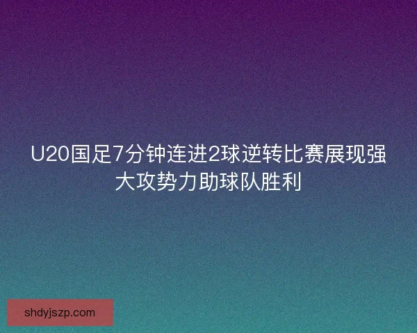 U20国足7分钟连进2球逆转比赛展现强大攻势力助球队胜利