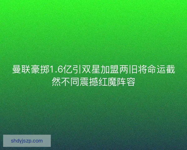 曼联豪掷1.6亿引双星加盟两旧将命运截然不同震撼红魔阵容 曼联豪掷1.6亿引双星加盟两旧将命运截然不同震撼红魔阵容