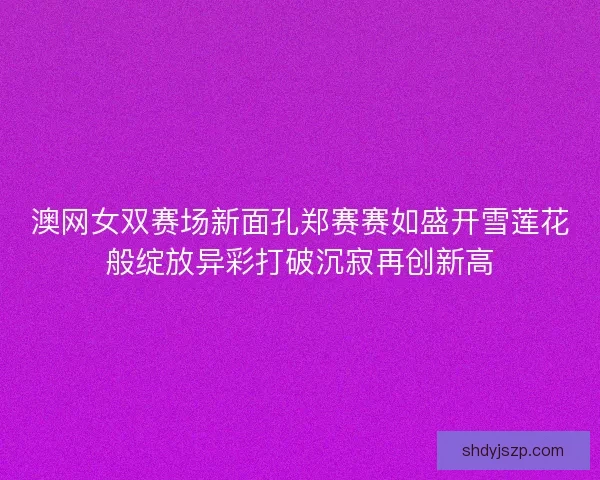 澳网女双赛场新面孔郑赛赛如盛开雪莲花般绽放异彩打破沉寂再创新高