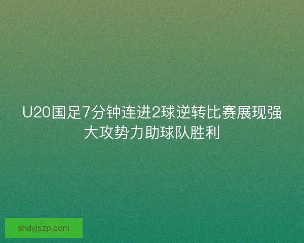 U20国足7分钟连进2球逆转比赛展现强大攻势力助球队胜利