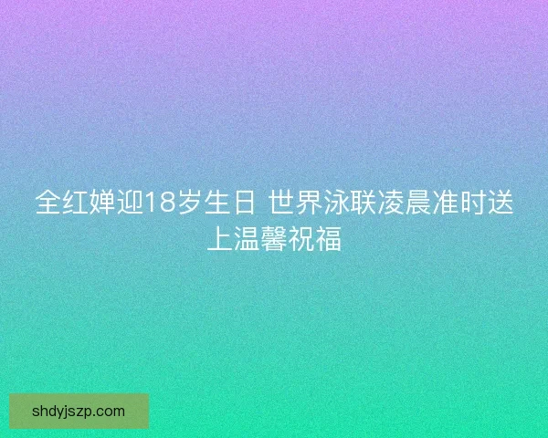 全红婵迎18岁生日 世界泳联凌晨准时送上温馨祝福