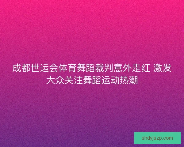 成都世运会体育舞蹈裁判意外走红 激发大众关注舞蹈运动热潮 成都世运会体育舞蹈裁判意外走红 激发大众关注舞蹈运动热潮
