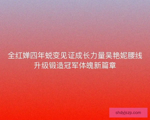 全红婵四年蜕变见证成长力量吴艳妮腰线升级锻造冠军体魄新篇章 全红婵四年蜕变见证成长力量吴艳妮腰线升级锻造冠军体魄新篇章